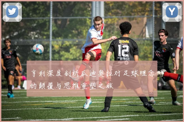亨利深度剖析瓜迪奥拉对足球理念的颠覆与思维重塑之旅