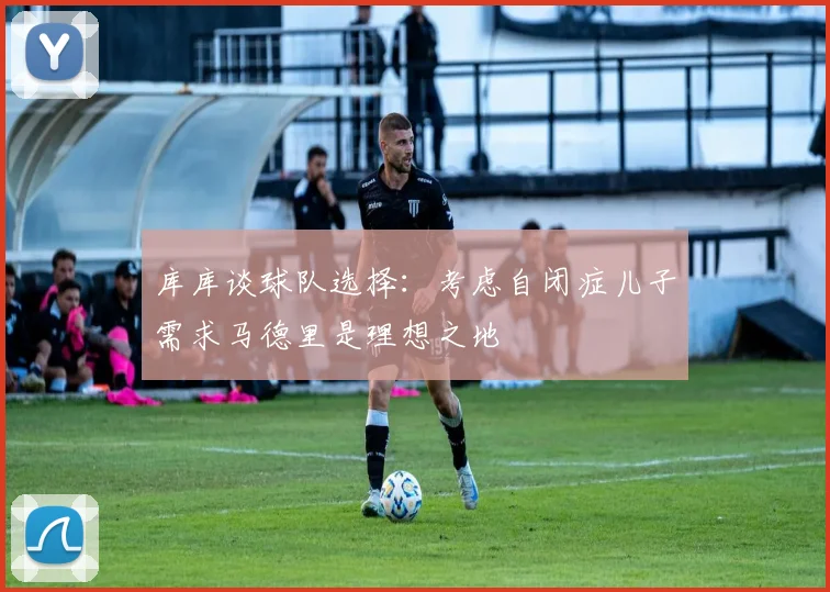 库库谈球队选择：考虑自闭症儿子需求马德里是理想之地