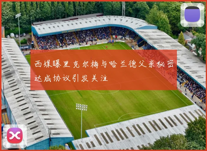 西媒曝里克尔梅与哈兰德父亲秘密达成协议引发关注