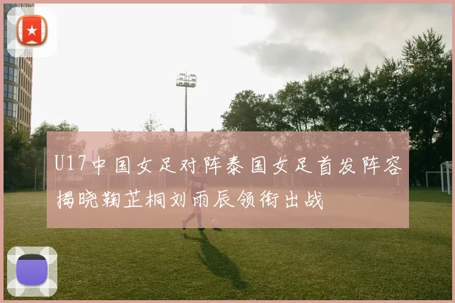 U17中国女足对阵泰国女足首发阵容揭晓鞠芷桐刘雨辰领衔出战