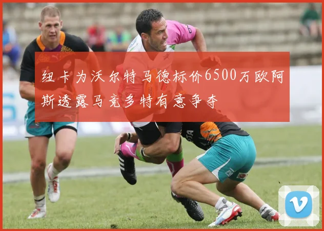 纽卡为沃尔特马德标价6500万欧阿斯透露马竞多特有意争夺