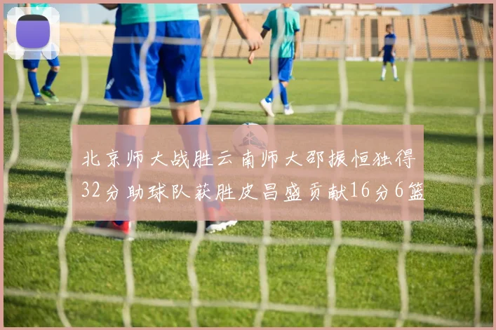 北京师大战胜云南师大邵振恒独得32分助球队获胜皮昌盛贡献16分6篮板5助攻