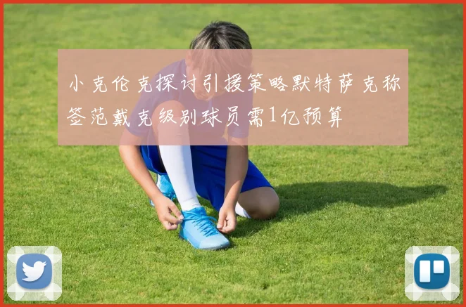 小克伦克探讨引援策略默特萨克称签范戴克级别球员需1亿预算