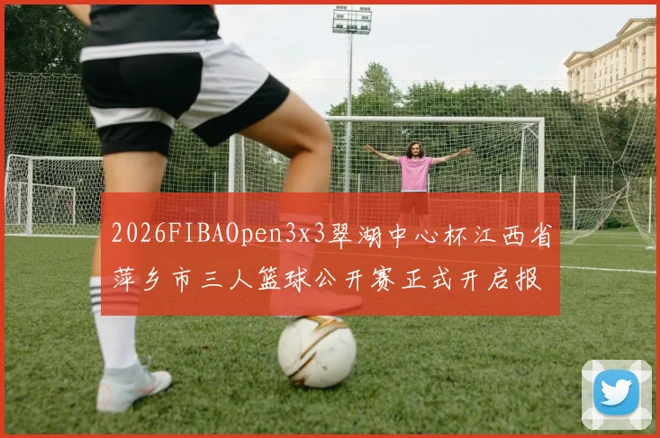 2026FIBAOpen3x3翠湖中心杯江西省萍乡市三人篮球公开赛正式开启报名通道
