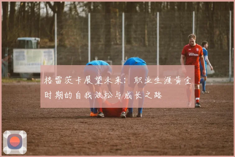 格雷茨卡展望未来：职业生涯黄金时期的自我放松与成长之路