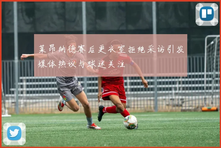 莱昂纳德赛后更衣室拒绝采访引发媒体热议与球迷关注