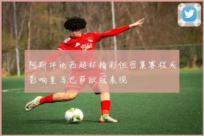 阿斯评论西超杯精彩但密集赛程或影响皇马巴萨欧冠表现