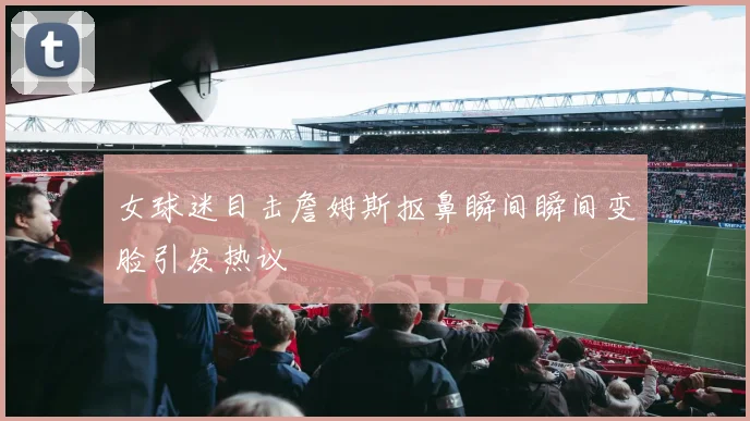 女球迷目击詹姆斯抠鼻瞬间瞬间变脸引发热议