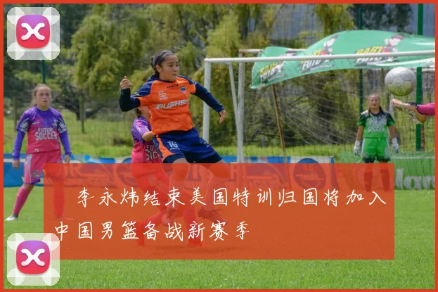 偰李永炜结束美国特训归国将加入中国男篮备战新赛季