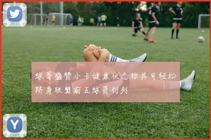 球哥盛赞小卡健康状态称其可轻松跻身联盟前五球员行列
