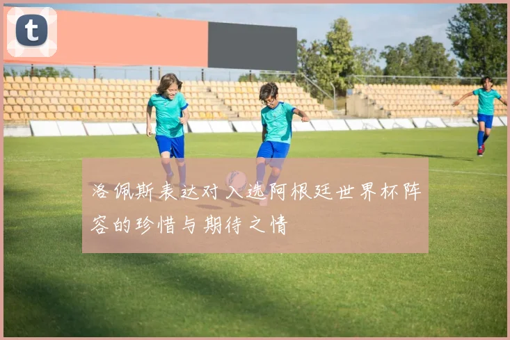 洛佩斯表达对入选阿根廷世界杯阵容的珍惜与期待之情