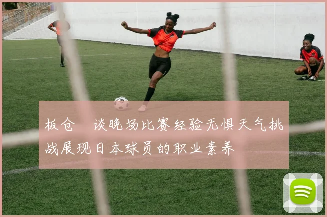 板仓滉谈晚场比赛经验无惧天气挑战展现日本球员的职业素养