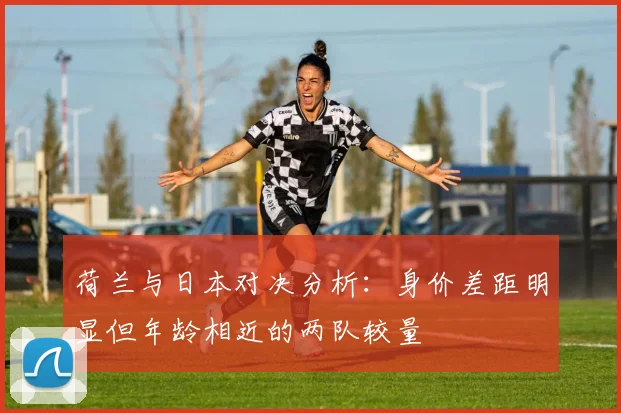 荷兰与日本对决分析：身价差距明显但年龄相近的两队较量