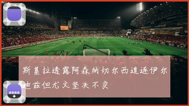 斯基拉透露阿森纳切尔西追逐伊尔迪兹但尤文坚决不卖