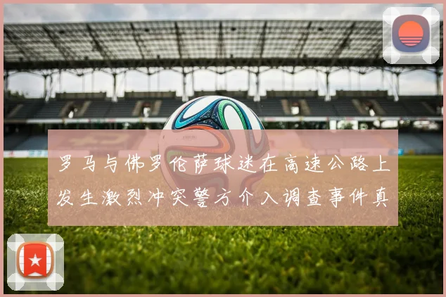 罗马与佛罗伦萨球迷在高速公路上发生激烈冲突警方介入调查事件真相