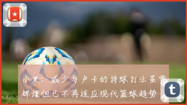 小里：威少与卢卡的持球打法虽曾辉煌但已不再适应现代篮球趋势