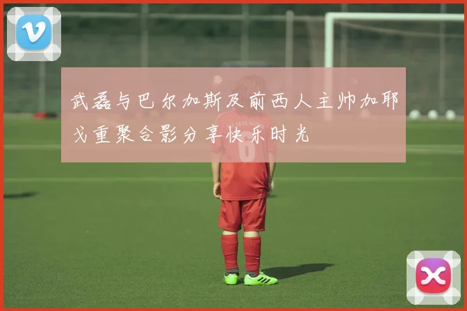 武磊与巴尔加斯及前西人主帅加耶戈重聚合影分享快乐时光