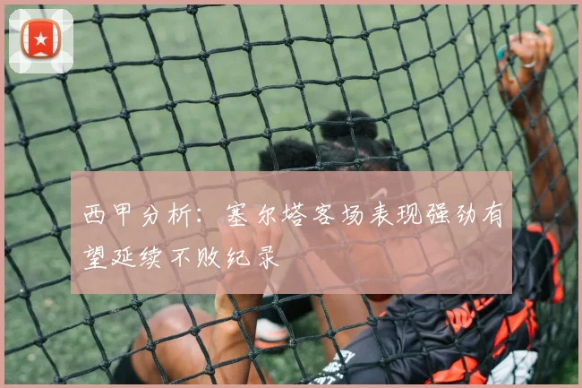 西甲分析：塞尔塔客场表现强劲有望延续不败纪录