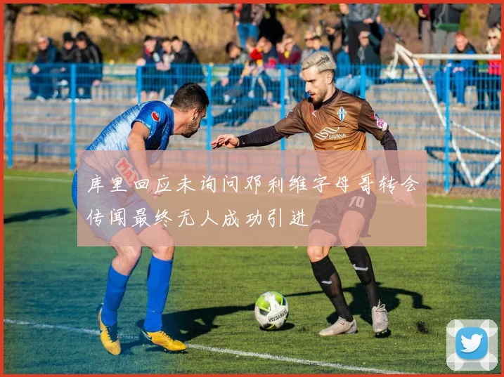 库里回应未询问邓利维字母哥转会传闻最终无人成功引进