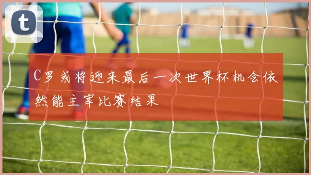 C罗或将迎来最后一次世界杯机会依然能主宰比赛结果